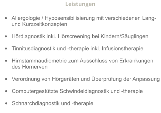 Leistungen  •	Allergologie / Hyposensibilisierung mit verschiedenen Lang-und Kurzzeitkonzepten  •	Hördiagnostik inkl. Hörscreening bei Kindern/Säuglingen  •	Tinnitusdiagnostik und -therapie inkl. Infusionstherapie  •	Hirnstammaudiometrie zum Ausschluss von Erkrankungen des Hörnerven               •	Verordnung von Hörgeräten und Überprüfung der Anpassung  •	Computergestützte Schwindeldiagnostik und -therapie  •	Schnarchdiagnostik und -therapie