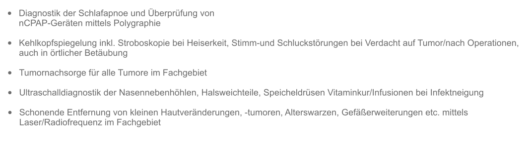 •	Diagnostik der Schlafapnoe und Überprüfung von nCPAP-Geräten mittels Polygraphie   •	Kehlkopfspiegelung inkl. Stroboskopie bei Heiserkeit, Stimm-und Schluckstörungen bei Verdacht auf Tumor/nach Operationen, auch in örtlicher Betäubung  •	Tumornachsorge für alle Tumore im Fachgebiet  •	Ultraschalldiagnostik der Nasennebenhöhlen, Halsweichteile, Speicheldrüsen Vitaminkur/Infusionen bei Infektneigung  •	Schonende Entfernung von kleinen Hautveränderungen, -tumoren, Alterswarzen, Gefäßerweiterungen etc. mittels Laser/Radiofrequenz im Fachgebiet